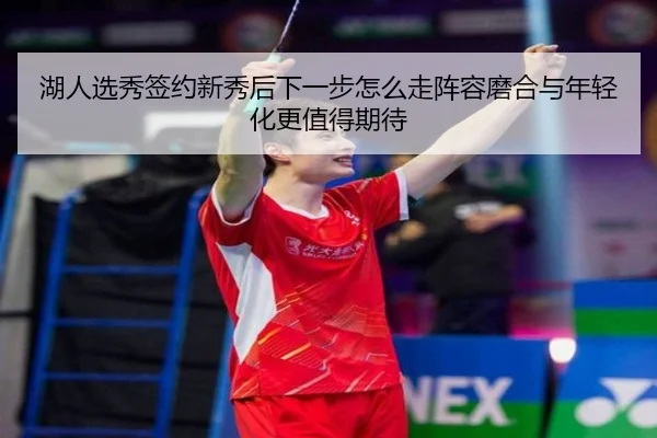 湖人选秀签约新秀后下一步怎么走阵容磨合与年轻化更值得期待